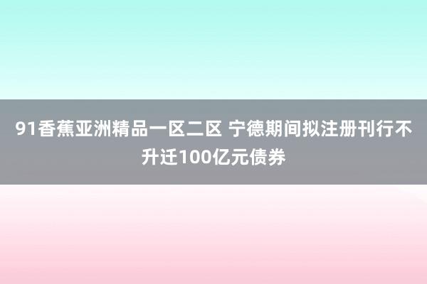 91香蕉亚洲精品一区二区 宁德期间拟注册刊行不升迁100亿元债券