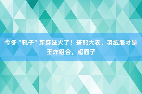今冬“靴子”新穿法火了！搭配大衣、羽绒服才是王炸组合，超面子